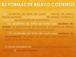 AS FORMAS DE RELEVO COSTEIROSOsacidentes da linha de costa ouformas de relevolitoraisresultam da predominânciada erosãomarinhaeoutras da acumulação de sedimentos. Osacidentes da linha de costa queresultam da erosão: as plataformas de abrasão, as arribas, as arribasfósseis, oscabos e as baías (ouenseadas); Osacidentes da linha de costa queresultam da acumulação: as praia, as restingas (oucordões), os deltas e ostômbolos.    O nomeatribuídoaodesgastenasrochasprovocadopelo mar éabrasãomarinha.