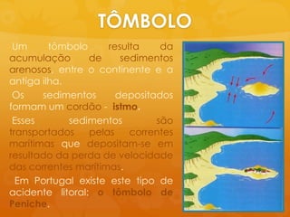 TÔMBOLO Um tômboloresulta da acumulação de sedimentosarenosos, entre o continente e a antigailha.Ossedimentosdepositadosformam um cordão-  istmo.Essessedimentossãotransportadospelascorrentesmarítimasquedepositam-se emresultado da perda de velocidade das correntesmarítimas.Em Portugal existeestetipo de acidentelitoral: o tômbolo de Peniche. 