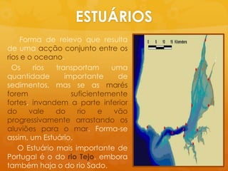 ESTUÁRIOS     Forma de relevoqueresulta de umaacçãoconjunto entre osrios e o oceano.Osriostransportamumaquantidadeimportante de sedimentos, mas se as marésforemsuficientemente fortes, invandem a parte inferior do vale do rio e vãoprogressivamentearrastandoosaluviõespara o mar. Forma-se assim, um Estuário.    O Estuáriomaisimportante de Portugal é o do rioTejo, emboratambémhaja o do rioSado.  