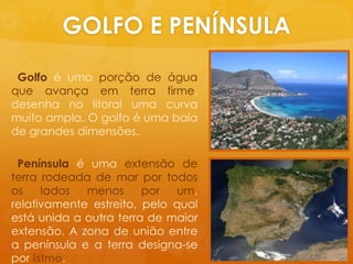 GOLFO E PENÍNSULAGolfoéumaporção de águaqueavançaem terra firme, desenha no litoralumacurvamuitoampla. O golfoéumabaía de grandesdimensões.Penínsulaéumaextensão de terra rodeada de mar portodososladosmenospor um, relativamenteestreito, peloqualestáunida a outra terra de maiorextensão. A zona de união entre a península e a terra designa-se porIstmo.