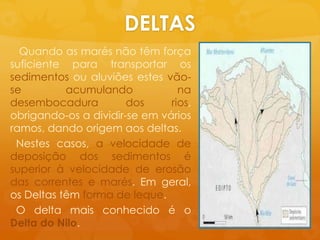 DELTASQuando as marésnãotêmforçasuficienteparatransportarossedimentosoualuviõesestesvão-se acumulandonadesembocadura dos rios, obrigando-os a dividir-se emváriosramos, dandoorigemaos deltas.Nestescasos, a velocidade de deposição dos sedimentosé superior àvelocidade de erosão das correntes e marés. Emgeral, os Deltas têmforma de leque.  O delta maisconhecidoé o Delta do Nilo.