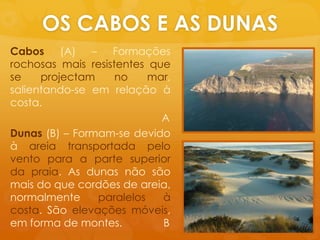 OS CABOS E AS DUNASCabos (A) – Formaçõesrochosasmaisresistentesque se projectam no mar, salientando-se emrelaçãoà costa. 				        ADunas (B) – Formam-se devidoàareiatransportadapeloventopara a parte superior da praia. As dunasnãosãomais do quecordõesde areia, normalmenteparalelosà costa. São elevaçõesmóveis, em forma de montes.              B