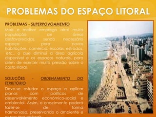 PROBLEMAS DO ESPAÇO LITORALPROBLEMAS - SUPERPOVOAMENTOMais e melhorempregoatraimuitapopulação de áreasdesfavorecidas, sendonecessárioespaçoparanovashabitações, comércio, escolas, estradas, etc., o quediminui a áreaagrícoladisponível e osespaçosnaturais, paraalém de exercermuitapressãosobre o costa litoral.SOLUÇÕES - ORDENAMENTO DO TERRITÓRIODeve-se estudar o espaço e aplicarplanos com políticas de desenvolvimentoeconómico-social e ambiental. Assim, o crescimentopoderáfazer-se de forma harmoniosa, preservando o ambiente e osrecursosnaturais.