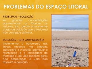 PROBLEMAS DO ESPAÇO LITORALPROBLEMAS – POLUIÇÃOAs grandesconcentraçõespopulacionais, as fábricas, osveículos, etc., geramumaenormecarga de poluiçãoque a Naturezanãoconsegueassimilar.SOLUÇÕES – LUTA ANTIPOLUIÇÃOImplementar o tratamento das águasresiduaisnascidades, agricultura e indústria, promover a reutilização e a reciclagem de materiais e, de umamaneirageral, nãodesperdiçar, éuma boa respostaàpoluição.