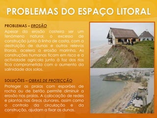 PROBLEMAS DO ESPAÇO LITORALPROBLEMAS – EROSÃOApesar da erosãocosteiraser um fenómeno natural, o excesso de construçãojuntoàlinha de costa, com a destruição de dunas e outros relevoslitorais, acelera a erosãomarinha. As construçõeshumanasficamemrisco e a actividadeagrícolajuntoàfoz dos riosficacomprometida com o aumento da salinidade dos solos.SOLUÇÕES – OBRAS DE PROTECÇÃOProteger as praias com esporões de rochaou de betãopermitediminuir a erosãonaspraias. A colocação de redes e plantasnasáreasdunares, assimcomo o controlo da circulação e da construção, ajudam a fixar as dunas.