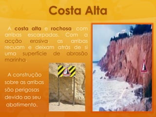 Costa baixa, geralmentearenosa.Costa Alta  A costa altae rochosa, com arribasescarpadas. Com a acçãoerosiva, as arribasrecuam e deixamatrás de siumasuperfície de abrasãomarinha.  A construçãosobre as arribassãoperigosasdevidoaoseuabatimento.