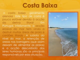 Costa Baixa A costa baixa, geralmentearenosa. Este tipo de costa époucoestáveldevidoàacção da derivalitoral. Em Portugal, infelizmente, a acçãoerosiva do mar tem vindo a destruirmuitasáreas de praia e cordõeslitorais. A subida do nível do mar, a retenção de areiasnasbarragens (queassimdeixam de alimentar as praias) e a acçãodescuidada dos sereshumanossãoosprincipaisresponsáveisporessasituação.