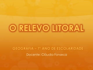 O RELEVO LITORAL GEOGRAFIA – 7º ANO DE ESCOLARIDADE Docente: Cláudia Fonseca 