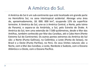 A América do Sul.
A América do Sul é um sub-continente que está localizado em grande parte
no Hemisfério Sul, na zona intertropical ocidental. Abrange uma área
de, aproximadamente, 18. 000. 000 km², ocupando 12% da superfície
terrestre. A América do Sul, une-se à América Central, a Norte, pelo Istmo
do Panamá, e separa-se da Antártida, a Sul, pelo Estreito de Drake. A
América do Sul, tem uma extensão de 7.500 quilómetros, desde o Mar das
Antilhas, também conhecido por Mar das Caraíbas, até o Cabo Horn (Ponto
Extremo Sul do Continente). Os outros pontos extremos da América do Sul
são: a Norte (Punta Gallinas), na Colômbia; a Leste (Ponta do Seixas), no
Brasil e a Oeste (Punta Pariñas), no Perú. Os seus limites naturais são: a
Norte, com o Mar das Caraíbas; a Leste, Nordeste e Sudeste, com o Oceano
Atlântico e a Oeste, com o Oceano Pacífico.
 
