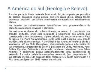 A América do Sul (Geologia e Relevo).
A maior parte da Costa Leste da América do Sul, é composta por planaltos
de origem geológica muito antiga, que em razão disso, sofreu longos
processos erosivos, possuindo atualmente características relativamente
planas.
No interior do sub-continente, identifica-se uma predominância de
planaltos com pouca elevação e planícies.
No extremo ocidente do sub-continente, o relevo é constituído por
grandes altitudes, onde está localizada a Cordilheira dos Andes, que
corresponde a um dobramento alpino oriundo do encontro entre a Placa
de Nazca e a Placa Sul-Americana, razão pela qual a região uma grande
incidência de abalos sísmicos. A Cordilheira dos Andes, estende-se desde a
Venezuela até ao Chile (Patagónia), atravessando todo o sub-continente
sul-americano, caracterizando assim a paisagem do Chile, Argentina, Perú,
Bolívia, Equador, Colômbia e Venezuela, também conhecidos como Países
Andinos. A cordilheira possui aproximadamente 8000 quilómetros de
extensão. É a maior cadeia de montanhas do mundo (em comprimento). A
sua altitude média, é de cerca de 4000 metros e seu ponto culminante é o
Pico do Aconcágua com 6962 metros de altitude.
 