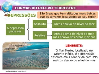 Placa Eurasiática
Placa do Pacífico
A depressão
pode ser
Absoluta
Relativa
Áreas abaixo do nível do mar
Áreas acima do nível do mar,
mas abaixo das áreas vizinhas
DEPRESSÕES
FORMAS DO RELEVO TERRESTRE
Vista aérea do mar Morto.
LEMBRETE:
O Mar Morto, localizado no
Oriente Médio, é a depressão
absoluta mais conhecida com 395
metros abaixo do nível do mar
São áreas que tem altitudes mais baixas
que os terrenos localizados ao seu redor
 