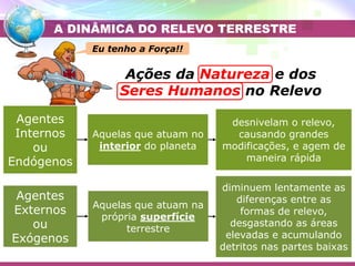 Placa Eurasiática
Placa das Filipinas
Placa do Pacífico
Ações da Natureza e dos
Seres Humanos no Relevo
Agentes
Internos
ou
Endógenos
Agentes
Externos
ou
Exógenos
Aquelas que atuam no
interior do planeta
Aquelas que atuam na
própria superfície
terrestre
desnivelam o relevo,
causando grandes
modificações, e agem de
maneira rápida
diminuem lentamente as
diferenças entre as
formas de relevo,
desgastando as áreas
elevadas e acumulando
detritos nas partes baixas
A DINÂMICA DO RELEVO TERRESTRE
Eu tenho a Força!!
 
