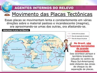 Movimento das Placas Tectônicas
Essas placas se movimentam lenta e constantemente em várias
direções sobre o material pastoso e incandescente (magma),
ora aproximando-se umas das outras, ora afastando-se.
AGENTES INTERNOS DO RELEVO
No Brasil, não
ocorrem terremotos
de grande
intensidade.
Isso acontece porque o
território brasileiro
(situado no centro da
Placa Sul-Americana)
está distante das áreas
de choque ou de
separação de placas.
 