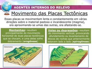 Movimento das Placas Tectônicas
Essas placas se movimentam lenta e constantemente em várias
direções sobre o material pastoso e incandescente (magma),
ora aproximando-se umas das outras, ora afastando-se.
Montanhas: resultam
principalmente do movimento
horizontal de duas placas tectônicas
que se chocam, e uma delas sofre
dobramento (orogênese)
Vales ou depressões: resultam
do movimento vertical, provocando
afundamento ou levantamento de
blocos de rochas que anteriormente
estavam lado a lado (epirogênese)
AGENTES INTERNOS DO RELEVO
 