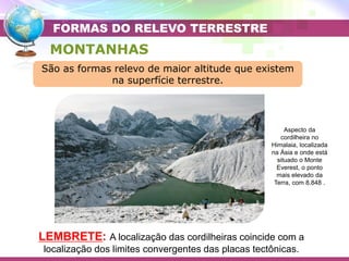Placa Eurasiática
Placa das Filipinas
Placa do Pacífico
MONTANHAS
Aspecto da
cordilheira no
Himalaia, localizada
na Ásia e onde está
situado o Monte
Everest, o ponto
mais elevado da
Terra, com 8.848 .
LEMBRETE: A localização das cordilheiras coincide com a
localização dos limites convergentes das placas tectônicas.
FORMAS DO RELEVO TERRESTRE
São as formas relevo de maior altitude que existem
na superfície terrestre.
 