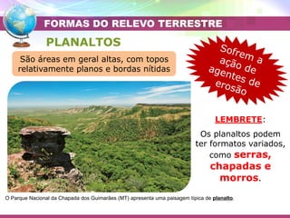 Placa Eurasiática
Placa das Filipinas
PLANALTOS
O Parque Nacional da Chapada dos Guimarães (MT) apresenta uma paisagem típica de planalto.
FORMAS DO RELEVO TERRESTRE
LEMBRETE:
Os planaltos podem
ter formatos variados,
como serras,
chapadas e
morros.
São áreas em geral altas, com topos
relativamente planos e bordas nítidas
 
