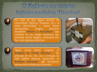 O Relógio no tempoRelógios mecânicos (Eléctricos)Por volta de 1820 alguns sectores na comunidade (fabricas, hospitais, etc.), já tinha electricidade e nestes foram introduzidos, relogios eléctricos chamados Mestre e Secundário, que consistia em um relógio autónomo que comanda outros relogios, conectados por fios ,com impulsos eléctricos. Algum tempo depois, surgiram os Relógios de Corda Eléctrica.  No principio do sec. XX, com a evolução da rede publica eléctrica apareceram os Relógios Síncronos, que necessitam apenas electricidade para funcionar.