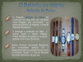 O Relógio no tempoRelógio de PulsoO Primeiro Relógio de Pulso foi conhecido em 1814, feito por Abraham Loius Bréguet, por encomenda  na altura da princesa  de Nápoles  e irmã de  Napoleão Bonaparte. A invenção e atribuída em 1868 , a Athoni Patek e Adrien Phillipe              (Patek-Phillipe), tornando-se na altura popular entre o sexo feminino.Santos Dumont (aeronauta Brasileiro) por necessidade pratica, foi o responsável pela sua popularização entre os homens. Sendo a 1º Guerra Mundial um marco definitivo do seu uso