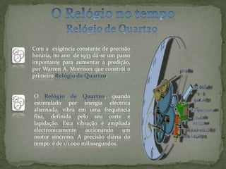 O Relógio no tempoRelógio de Quartzo Com a  exigência constante de precisão horária, no ano  de 1933 dá-se um passo importante para aumentar a predição, por Warren A. Morrison que constrói o primeiro Relógio de Quartzo.O Relógio de Quartzo, quando estimulado por energia eléctrica alternada, vibra em uma frequência fixa, definida pelo seu corte e lapidação. Esta vibração é ampliada electronicamente accionando um  motor síncrono. A precisão diária do tempo  é de 1/1.000 milissegundos.