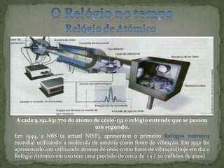 O Relógio no tempoRelógio de Atómico A cada 9.192.631.770 do átomo de césio-133 o relógio entende que se passou um segundo. Em 1949, a NBS (a actual NIST), apresentou o primeiro Relógio Atómico mundial utilizando a molécula de amónia como fonte de vibração. Em 1952 foi apresentado um utilizando átomos de césio como fonte de vibração(hoje em dia o Relógio Atómico em uso tem uma precisão de cerca de  1 s / 20 milhões de anos)