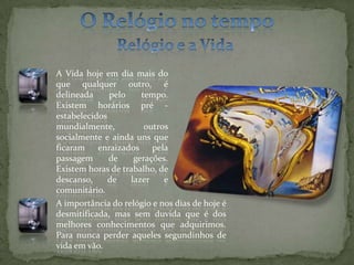 O Relógio no tempoRelógio e a Vida A Vida hoje em dia mais do que qualquer outro, é delineada pelo tempo. Existem horários pré -estabelecidos mundialmente, outros socialmente e ainda uns que ficaram enraizados pela passagem de gerações. Existem horas de trabalho, de descanso, de lazer e comunitário.A importância do relógio e nos dias de hoje é desmitificada, mas sem duvida que é dos melhores conhecimentos que adquirimos. Para nunca perder aqueles segundinhos de vida em vão.