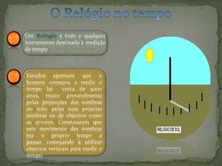 O Relógio no tempoUm Relógio é todo e qualquer instrumento destinado à medição do tempoEstudos apontam que o homem começou a medir o tempo há  cerca de 5000 anos, muito provavelmente pelas projecções das sombras no solo, pelas suas próprias sombras ou de objectos como as arvores. Constataram que este movimento das sombras  era o próprio tempo a passar, começando a utilizar objectos verticais para medir o tempo.