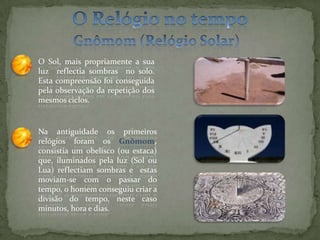O Relógio no tempoGnômom (Relógio Solar)O Sol, mais propriamente a sua luz  reflectia sombras  no solo. Esta compreensão foi conseguida pela observação da repetição dos mesmos ciclos.Na antiguidade os primeiros relógios foram os Gnômom, consistia um obelisco (ou estaca) que, iluminados pela luz (Sol ou Lua) reflectiam sombras e  estas moviam-se com o passar do tempo, o homem conseguiu criar a divisão do tempo, neste caso minutos, hora e dias. 