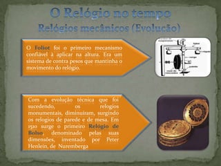 O Relógio no tempoRelógios mecânicos (Evolução) O Foliot foi o primeiro mecanismo confiável à aplicar na altura. Era um sistema de contra pesos que mantinha o movimento do relógio.Com a evolução técnica que foi sucedendo, os relogios monumentais, diminuíram, surgindo os relogios de parede e de mesa. Em 1510 surge o primeiro Relógio de Bolso, denominado pelas suas dimensões, inventado por Peter Henlein, de  Nuremberga