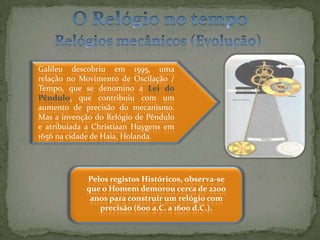 O Relógio no tempoRelógios mecânicos (Evolução)Galileu descobriu em 1595, uma  relação no Movimento de Oscilação / Tempo, que se denomino a Lei do Pêndulo, que contribuiu com um aumento de precisão do mecanismo. Mas a invenção do Relógio de Pêndulo e atribuiada a Christiaan Huygens em 1656 na cidade de Haia, Holanda.  Pelos registos Históricos, observa-se que o Homem demorou cerca de 2200 anos para construir um relógio com precisão (600 a.C. a 1600 d.C.).