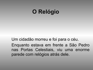 O Relógio   Um cidadão morreu e foi para o céu.  Enquanto estava em frente a São Pedro nas Portas Celestiais, viu uma enorme parede com relógios atrás dele.  