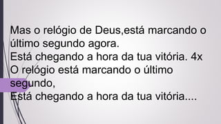 Mas o relógio de Deus,está marcando o
último segundo agora.
Está chegando a hora da tua vitória. 4x
O relógio está marcando o último
segundo,
Está chegando a hora da tua vitória....
 