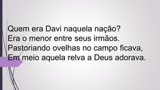 Quem era Davi naquela nação?
Era o menor entre seus irmãos.
Pastoriando ovelhas no campo ficava,
Em meio aquela relva a Deus adorava.
 