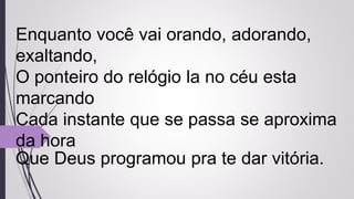Enquanto você vai orando, adorando,
exaltando,
O ponteiro do relógio la no céu esta
marcando
Cada instante que se passa se aproxima
da hora
Que Deus programou pra te dar vitória.
 