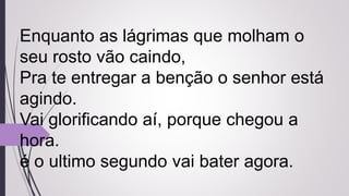 Enquanto as lágrimas que molham o
seu rosto vão caindo,
Pra te entregar a benção o senhor está
agindo.
Vai glorificando aí, porque chegou a
hora.
é o ultimo segundo vai bater agora.
 