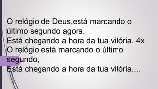 O relógio de Deus,está marcando o
último segundo agora.
Está chegando a hora da tua vitória. 4x
O relógio está marcando o último
segundo,
Está chegando a hora da tua vitória....
 