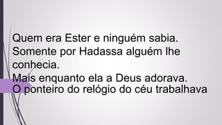 Quem era Ester e ninguém sabia.
Somente por Hadassa alguém lhe
conhecia.
Mais enquanto ela a Deus adorava.
O ponteiro do relógio do céu trabalhava
 