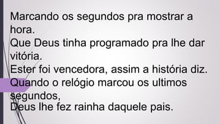 Marcando os segundos pra mostrar a
hora.
Que Deus tinha programado pra lhe dar
vitória.
Ester foi vencedora, assim a história diz.
Quando o relógio marcou os ultimos
segundos,
Deus lhe fez rainha daquele pais.
 