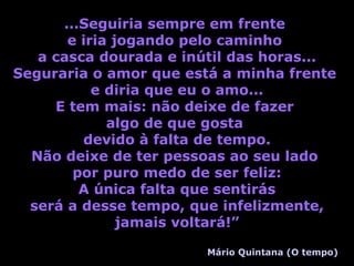 ...Seguiria sempre em frente  e iria jogando pelo caminho  a casca dourada e inútil das horas... Seguraria o amor que está a minha frente  e diria que eu o amo... E tem mais: não deixe de fazer  algo de que gosta  devido à falta de tempo. Não deixe de ter pessoas ao seu lado  por puro medo de ser feliz: A única falta que sentirás será a desse tempo, que infelizmente, jamais voltará!” Mário Quintana (O tempo) 