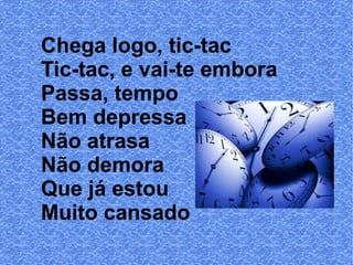 Chega logo, tic-tac
Tic-tac, e vai-te embora
Passa, tempo
Bem depressa
Não atrasa
Não demora
Que já estou
Muito cansado

 