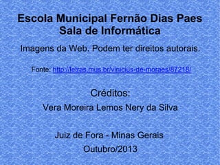 Escola Municipal Fernão Dias Paes
Sala de Informática
Imagens da Web. Podem ter direitos autorais.
Fonte: http://letras.mus.br/vinicius-de-moraes/87218/

Créditos:
Vera Moreira Lemos Nery da Silva
Juiz de Fora - Minas Gerais
Outubro/2013

 
