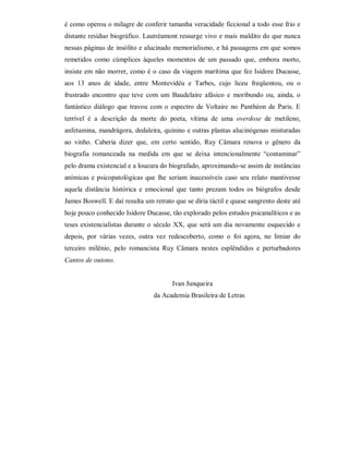 é como operou o milagre de conferir tamanha veracidade ficcional a todo esse frio e
distante resíduo biográfico. Lautréamont ressurge vivo e mais maldito do que nunca
nessas páginas de insólito e alucinado memorialismo, e há passagens em que somos
remetidos como cúmplices àqueles momentos de um passado que, embora morto,
insiste em não morrer, como é o caso da viagem marítima que fez Isidore Ducasse,
aos 13 anos de idade, entre Montevidéu e Tarbes, cujo liceu freqüentou, ou o
frustrado encontro que teve com um Baudelaire afásico e moribundo ou, ainda, o
fantástico diálogo que travou com o espectro de Voltaire no Panthéon de Paris. E
terrível é a descrição da morte do poeta, vítima de uma overdose de metileno,
anfetamina, mandrágora, dedaleira, quinino e outras plantas alucinógenas misturadas
ao vinho. Caberia dizer que, em certo sentido, Ruy Câmara renova o gênero da
biografia romanceada na medida em que se deixa intencionalmente “contaminar”
pelo drama existencial e a loucura do biografado, aproximando-se assim de instâncias
anímicas e psicopatológicas que lhe seriam inacessíveis caso seu relato mantivesse
aquela distância histórica e emocional que tanto prezam todos os biógrafos desde
James Boswell. E daí resulta um retrato que se diria táctil e quase sangrento deste até
hoje pouco conhecido Isidore Ducasse, tão explorado pelos estudos psicanalíticos e as
teses existencialistas durante o século XX, que será um dia novamente esquecido e
depois, por várias vezes, outra vez redescoberto, como o foi agora, no limiar do
terceiro milênio, pelo romancista Ruy Câmara nestes esplêndidos e perturbadores
Cantos de outono.


                                       Ivan Junqueira
                                da Academia Brasileira de Letras
 