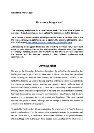 Deadline:March 26th
Mandatory Assignment 1
The following assignment is a collaborative task. You may work in pairs or
groups of three. Each student must upload the assignment to the Campus.
Josef James, a former teacher who is passionate about education, reflects on
the role secondary school should play in society. His talk aims at inspiring some
kind of changes https://www.youtube.com/watch?v=hSixbEDOYgA
After reading the suggested materials and watching the TEDx Talk, you should
draw up your conclusions of the distinguishing characteristics that define
secondary education, its aims and foundations. You should also describe both
the learner and the teacher, bearing in mind today's challenges and
requirements.
Development
Drawing on the Secondary Education Curriculum, the school has to guarantee the
learning-teaching to all students to allow them to interact effectively in a globalised
world. Diversity, inclusion and multiculturality are underlined in the Curriculum. In the
light of this, teaching L2 helps to develop cognitive and linguistic skills associated with
the practice of reading, writing, listening, and speaking through different texts of
literature and diverse activities. It encounters the understanding of their own culture,
knowing others, and broadening the vision of the world, one characterized by scientific,
technical, technological and economic communication. Nevertheless, XXI Century
needs a change to accomplish this aforementioned foundation. This current period
requires new goals to define, redesign and an attempt to innovate the process of
education in a deeper learning project.
To start with, the XX century left us as educators the structures of the thoughts through
practice and contents, then the metacognitive aspects to achieve the knowledge and
last the critical thinking to understand certain issues presented in this globalised world
(Mariana Maggio, 2018). However, these aspects make us reflect on the effectiveness
 