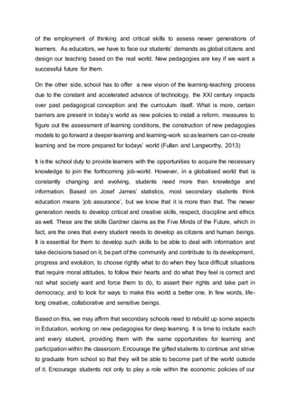 of the employment of thinking and critical skills to assess newer generations of
learners. As educators, we have to face our students’ demands as global citizens and
design our teaching based on the real world. New pedagogies are key if we want a
successful future for them.
On the other side, school has to offer a new vision of the learning-teaching process
due to the constant and accelerated advance of technology, the XXI century impacts
over past pedagogical conception and the curriculum itself. What is more, certain
barriers are present in today’s world as new policies to install a reform, measures to
figure out the assessment of learning conditions, the construction of new pedagogies
models to go forward a deeper learning and learning-work so as learners can co-create
learning and be more prepared for todays’ world (Fullan and Langworthy, 2013)
It is the school duty to provide learners with the opportunities to acquire the necessary
knowledge to join the forthcoming job-world. However, in a globalised world that is
constantly changing and evolving, students need more than knowledge and
information. Based on Josef James’ statistics, most secondary students think
education means ‘job assurance’, but we know that it is more than that. The newer
generation needs to develop critical and creative skills, respect, discipline and ethics
as well. These are the skills Gardner claims as the Five Minds of the Future, which in
fact, are the ones that every student needs to develop as citizens and human beings.
It is essential for them to develop such skills to be able to deal with information and
take decisions based on it, be part of the community and contribute to its development,
progress and evolution, to choose rightly what to do when they face difficult situations
that require moral attitudes, to follow their hearts and do what they feel is correct and
not what society want and force them to do, to assert their rights and take part in
democracy, and to look for ways to make this world a better one. In few words, life-
long creative, collaborative and sensitive beings.
Based on this, we may affirm that secondary schools need to rebuild up some aspects
in Education, working on new pedagogies for deep learning. It is time to include each
and every student, providing them with the same opportunities for learning and
participation within the classroom. Encourage the gifted students to continue and strive
to graduate from school so that they will be able to become part of the world outside
of it. Encourage students not only to play a role within the economic policies of our
 