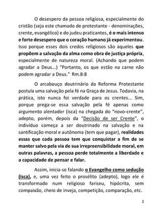 2
O desespero da pessoa religiosa, especialmente do
cristão (seja este chamado de protestante - denominações,
crente, evangélico) e do judeu praticantes, é o mais intenso
e forte desespero que o coração humano já experimentou.
Isso porque esses dois credos religiosos são aqueles que
propõem a salvação da alma como obra de justiça própria,
especialmente de natureza moral. (Achando que podem
agradar a Deus...) “Portanto, os que estão na carne não
podem agradar a Deus.” Rm.8:8
O arcabouço doutrinário da Reforma Protestante
postula uma salvação pela fé na Graça de Jesus. Todavia, na
prática, isto nunca foi verdade para os crentes... Sim,
porque prega-se essa salvação pela fé apenas como
argumento alentador (isca) na chegada do “novo-crente”,
adepto, porém, depois da “Decisão de ser Crente”, o
indivíduo começa a ser doutrinado na salvação e na
santificação moral e autônoma (tem que pagar), realidades
essas que cada pessoa tem que conquistar a fim de se
manter salvo pela via de sua irrepreensibilidade moral, em
outras palavras, a pessoa perde totalmente a liberdade e
a capacidade de pensar e falar.
Assim, inicia-se falando o Evangelho como sedução
(isca), e, uma vez feito o prosélito (adepto), logo ele é
transformado num religioso fariseu, hipócrita, sem
compaixão, cheio de inveja, competição, comparação, etc.
 