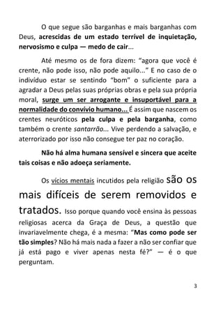 3
O que segue são barganhas e mais barganhas com
Deus, acrescidas de um estado terrível de inquietação,
nervosismo e culpa — medo de cair...
Até mesmo os de fora dizem: “agora que você é
crente, não pode isso, não pode aquilo...” E no caso de o
indivíduo estar se sentindo “bom” o suficiente para a
agradar a Deus pelas suas próprias obras e pela sua própria
moral, surge um ser arrogante e insuportável para a
normalidade do convívio humano... É assim que nascem os
crentes neuróticos pela culpa e pela barganha, como
também o crente santarrão... Vive perdendo a salvação, e
aterrorizado por isso não consegue ter paz no coração.
Não há alma humana sensível e sincera que aceite
tais coisas e não adoeça seriamente.
Os vícios mentais incutidos pela religião são os
mais difíceis de serem removidos e
tratados. Isso porque quando você ensina às pessoas
religiosas acerca da Graça de Deus, a questão que
invariavelmente chega, é a mesma: “Mas como pode ser
tão simples? Não há mais nada a fazer a não ser confiar que
já está pago e viver apenas nesta fé?” — é o que
perguntam.
 
