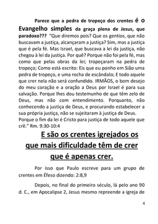 4
Parece que a pedra de tropeço dos crentes é o
Evangelho simples da graça plena de Jesus, que
paradoxo??? “Que diremos pois? Que os gentios, que não
buscavam a justiça, alcançaram a justiça? Sim, mas a justiça
que é pela fé. Mas Israel, que buscava a lei da justiça, não
chegou à lei da justiça. Por quê? Porque não foi pela fé, mas
como que pelas obras da lei; tropeçaram na pedra de
tropeço; Como está escrito: Eis que eu ponho em Sião uma
pedra de tropeço, e uma rocha de escândalo; E todo aquele
que crer nela não será confundido. IRMÃOS, o bom desejo
do meu coração e a oração a Deus por Israel é para sua
salvação. Porque lhes dou testemunho de que têm zelo de
Deus, mas não com entendimento. Porquanto, não
conhecendo a justiça de Deus, e procurando estabelecer a
sua própria justiça, não se sujeitaram à justiça de Deus.
Porque o fim da lei é Cristo para justiça de todo aquele que
crê.” Rm. 9:30-10:4
E são os crentes igrejados os
que mais dificuldade têm de crer
que é apenas crer.
Por isso que Paulo escreve para um grupo de
crentes em Éfeso dizendo: 2:8,9
Depois, no final do primeiro século, lá pelo ano 90
d. C., em Apocalipse 2, Jesus mesmo repreende a igreja de
 