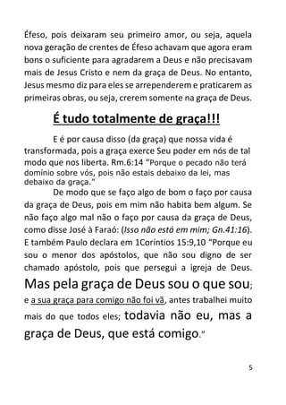5
Éfeso, pois deixaram seu primeiro amor, ou seja, aquela
nova geração de crentes de Éfeso achavam que agora eram
bons o suficiente para agradarem a Deus e não precisavam
mais de Jesus Cristo e nem da graça de Deus. No entanto,
Jesus mesmo diz para eles se arrependerem e praticarem as
primeiras obras, ou seja, crerem somente na graça de Deus.
É tudo totalmente de graça!!!
E é por causa disso (da graça) que nossa vida é
transformada, pois a graça exerce Seu poder em nós de tal
modo que nos liberta. Rm.6:14 “Porque o pecado não terá
domínio sobre vós, pois não estais debaixo da lei, mas
debaixo da graça.”
De modo que se faço algo de bom o faço por causa
da graça de Deus, pois em mim não habita bem algum. Se
não faço algo mal não o faço por causa da graça de Deus,
como disse José à Faraó: (Isso não está em mim; Gn.41:16).
E também Paulo declara em 1Coríntios 15:9,10 “Porque eu
sou o menor dos apóstolos, que não sou digno de ser
chamado apóstolo, pois que persegui a igreja de Deus.
Mas pela graça de Deus sou o que sou;
e a sua graça para comigo não foi vã, antes trabalhei muito
mais do que todos eles; todavia não eu, mas a
graça de Deus, que está comigo.”
 