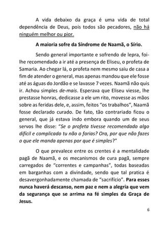 6
A vida debaixo da graça é uma vida de total
dependência de Deus, pois todos são pecadores, não há
ninguém melhor ou pior.
A maioria sofre da Síndrome de Naamã, o Sírio.
Sendo general importante e sofrendo de lepra, foi-
lhe recomendado a ir até a presença de Eliseu, o profeta de
Samaria. Ao chegar lá, o profeta nem mesmo saiu de casa a
fim de atender o general, mas apenas mandou que ele fosse
até as águas do Jordão e se lavasse 7 vezes. Naamã não quis
ir. Achou simples de-mais. Esperava que Eliseu viesse, lhe
prestasse honras, dedicasse a ele um rito, movesse as mãos
sobre as feridas dele, e, assim, feitos “os trabalhos”, Naamã
fosse declarado curado. De fato, tão contrariado ficou o
general, que já estava indo embora quando um de seus
servos lhe disse: “Se o profeta tivesse recomendado algo
difícil e complicado tu não o farias? Ora, por que não fazes
o que ele manda apenas por que é simples?”
O que prevalece entre os crentes é a mentalidade
pagã de Naamã, e os mecanismos de cura pagã, sempre
carregados de “correntes e campanhas”, todas baseadas
em barganhas com a divindade, sendo que tal pratica é
desavergonhadamente chamada de “sacrifício”. Para esses
nunca haverá descanso, nem paz e nem a alegria que vem
da segurança que se arrima na fé simples da Graça de
Jesus.
 