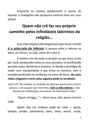 7
Enquanto os crentes obedecerem à mente de
Naamã, o Evangelho não produzirá nenhum bem em suas
almas!
Quem não crê faz seu próprio
caminho pelos infindáveis labirintos da
religião...
Essa vida religiosa (de barganhas) aqui nesse mundo
é a ante-sala do inferno! A pessoa sofre o inferno na
alma, na mente, na vida, antes de ir pra lá.
É melhor crer de todo o coração no que Jesus já fez
por você, perdoando todos os seus pecados, te justificando
perante anjos, demônios e homens, te dando o privilégio de
andar com tranquilidade e paz entre os homens, com o
coração pacificado na confiança no amor de Deus, de cujas
mãos ninguém e nem coisa alguma pode te arrebatar.
João 5:24 “Na verdade, na verdade vos digo que quem ouve a minha
palavra, e crê naquele que me enviou, tem a vida eterna, e não
entrará em condenação, mas passou da morte para a vida.”
“Quem crê tem...”— disse Jesus. Sim, quem crê tem
tudo.
Quem não crê, todavia, pode ter tudo — igreja,
templo, prédio, patrimônio, bens, fama, moral, credo,
 