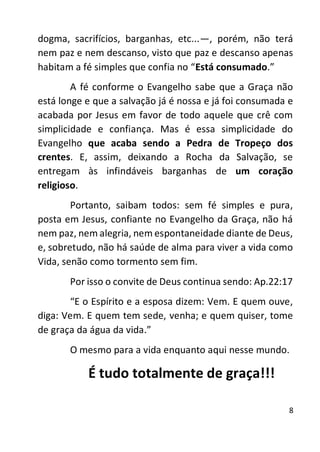 8
dogma, sacrifícios, barganhas, etc...—, porém, não terá
nem paz e nem descanso, visto que paz e descanso apenas
habitam a fé simples que confia no “Está consumado.”
A fé conforme o Evangelho sabe que a Graça não
está longe e que a salvação já é nossa e já foi consumada e
acabada por Jesus em favor de todo aquele que crê com
simplicidade e confiança. Mas é essa simplicidade do
Evangelho que acaba sendo a Pedra de Tropeço dos
crentes. E, assim, deixando a Rocha da Salvação, se
entregam às infindáveis barganhas de um coração
religioso.
Portanto, saibam todos: sem fé simples e pura,
posta em Jesus, confiante no Evangelho da Graça, não há
nem paz, nem alegria, nem espontaneidade diante de Deus,
e, sobretudo, não há saúde de alma para viver a vida como
Vida, senão como tormento sem fim.
Por isso o convite de Deus continua sendo: Ap.22:17
“E o Espírito e a esposa dizem: Vem. E quem ouve,
diga: Vem. E quem tem sede, venha; e quem quiser, tome
de graça da água da vida.”
O mesmo para a vida enquanto aqui nesse mundo.
É tudo totalmente de graça!!!
 